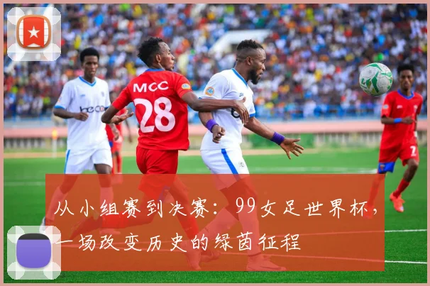 从小组赛到决赛：99女足世界杯，一场改变历史的绿茵征程